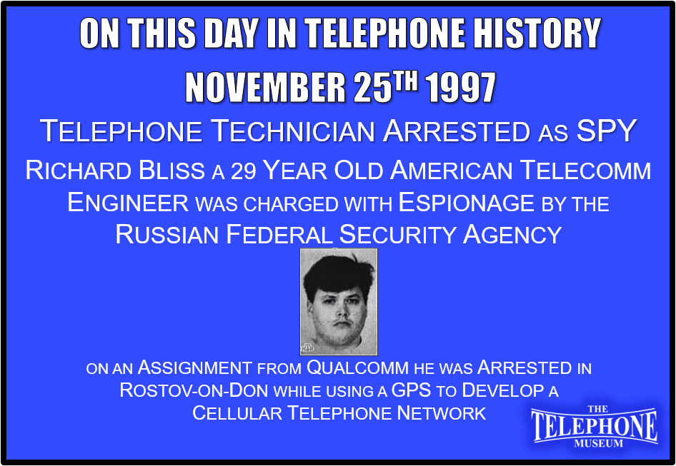 On This Day in Telephone History November 25TH 1997 Telephone Technician Arrested as a SPY. 29 year old American telecommunications engineer, Richard Bliss, was charged with espionage by the Russian Federal Security Agency. On an assignment from Qualcomm, he was arrested in Rostov-on-Don and was using a global positioning system to develop a cellular telephone network.