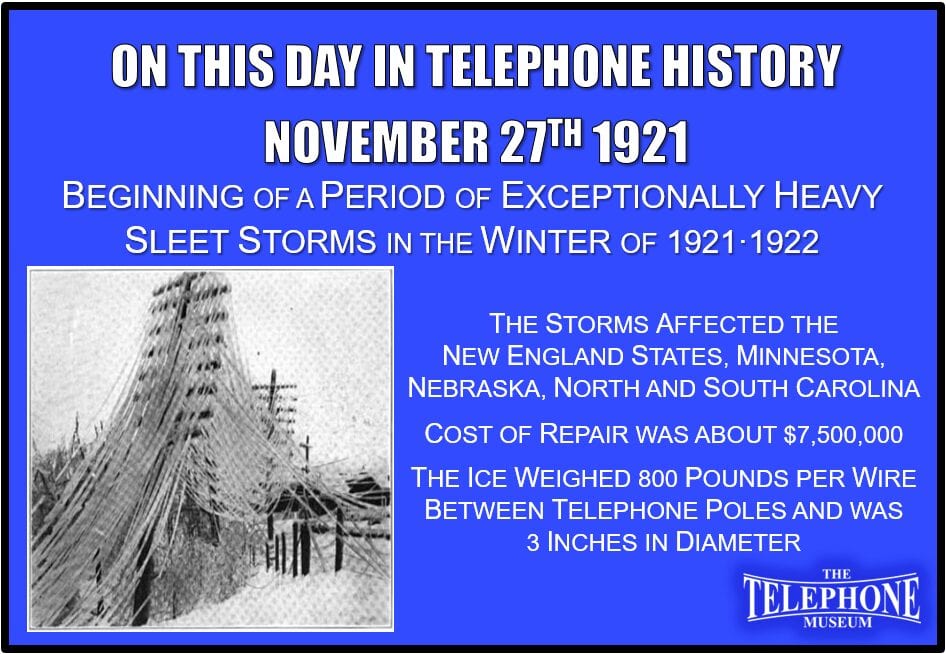 On This Day in Telephone History November 27TH 1921 - Beginning of a period of exceptionally heavy sleet storms in the winter of 1921·1922. They affected the New England states, Minnesota, Nebraska, North and South Carolina. Michigan and Wisconsin had a disastrous storm Feb. 21·23, 1922, and Michigan had a second storm on March 29. Overall cost of repair was about $7,500,000. The Ice weighed 800 pounds per wire between telephone poles and was 3 inches in diameter.
