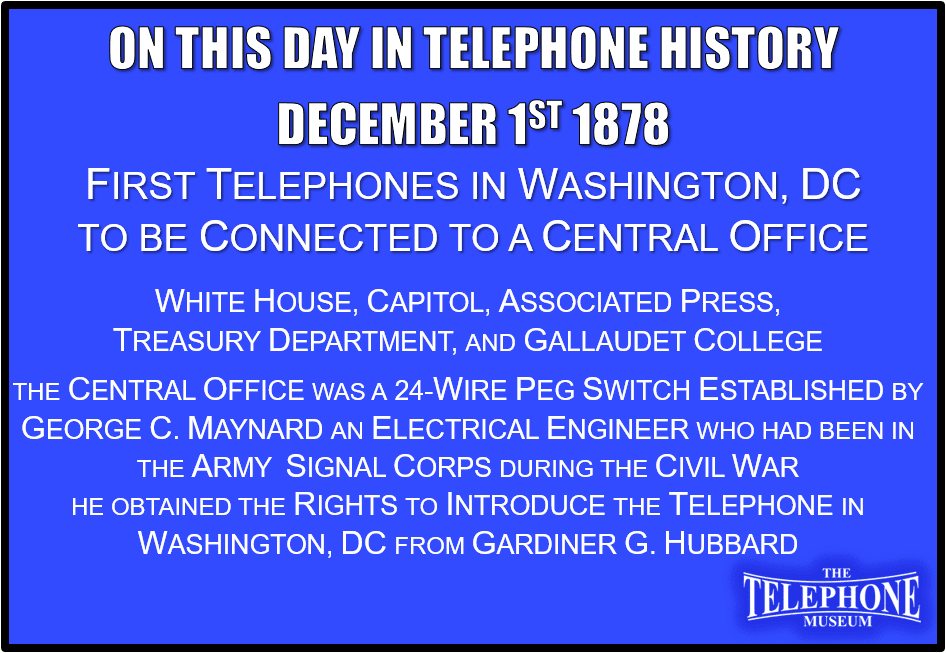 On This Day in Telephone History December 1ST 1878 First Telephones in Washington, D. C. to be Connected to a Central Office. The first five telephones connected through a central office switchboard in Washington, D.C. were; the White House (1), the Capitol (2), the Associated Press (3), the Treasury Department (4), and Gallaudet College (5). The central office, a 24-wire peg switch, was established by George C. Maynard. Mr. Maynard, an electrical engineer who had been in the Signal Corps of the Army during the Civil War, obtained the rights to introduce the telephone in Washington, D.C. from Gardiner G. Hubbard.