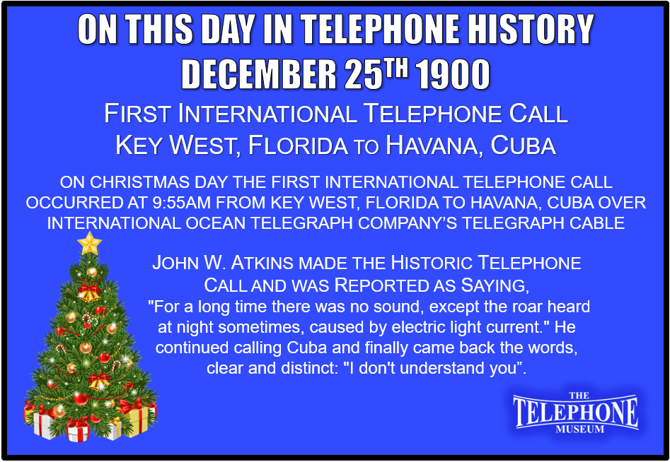 On This Day in Telephone History On Christmas Day, December 25TH 1900, the first international telephone call over telegraph cable occurred from Key West, Florida to Havana, Cuba. From his office, John W. Atkins the manager at International Ocean Telegraph Company (a subsidiary of Western Union Telegraph Company), made the historic telephone call over telegraph cable at 9:55am. Atkins was reported as saying, "For a long time there was no sound, except the roar heard at night sometimes, caused by electric light current." He continued calling Cuba and finally came back the words, clear and distinct: "I don't understand you”.
