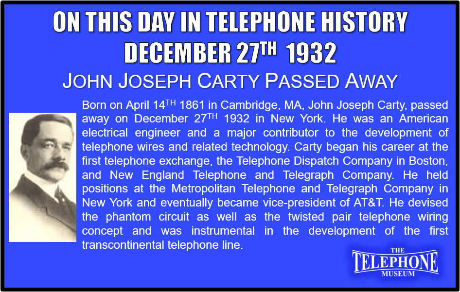 On This Day in Telephone History December 27TH 1932 John Joseph Carty Passed Away. Born on April 14TH 1861 Cambridge, Massachusetts, John Joseph Carty, passed away on December 27TH 1932 in New York. He was an American electrical engineer and a major contributor to the development of telephone wires and related technology. Carty began his career at the first telephone exchange, the Telephone Dispatch Company in Boston, and New England Telephone and Telegraph Company from 1879-1887. He held the position of electrician at the Metropolitan Telephone and Telegraph Company in New York from 1887·1893, continuing as chief engineer from 1893·1907. He then became chief engineer at AT&T from 1907-1919 moving to vice-president during June 18, 1919, to June 30, 1930. He devised the phantom circuit (Pat. 1886) as well as the twisted pair telephone wring concept and was instrumental in the development of the first transcontinental telephone line. Carty was a widely known writer and speaker on electrical subjects.