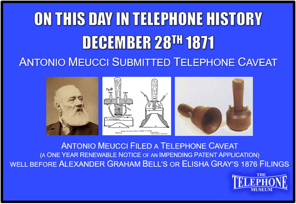 On This Day in Telephone History December 28TH 1871 Antonio Meucci Submitted his Caveat for the Telephone. Antonio Meucci was unable to raise sufficient funds to pay his way through the patent application process. Thus, had to settle for a caveat which at the time was a one-year renewable notice of an impending patent, first filed on December 28, 1871. This was well before Alexander Graham Bell’s or Elisha Gray’s filings on February 14TH 1876.