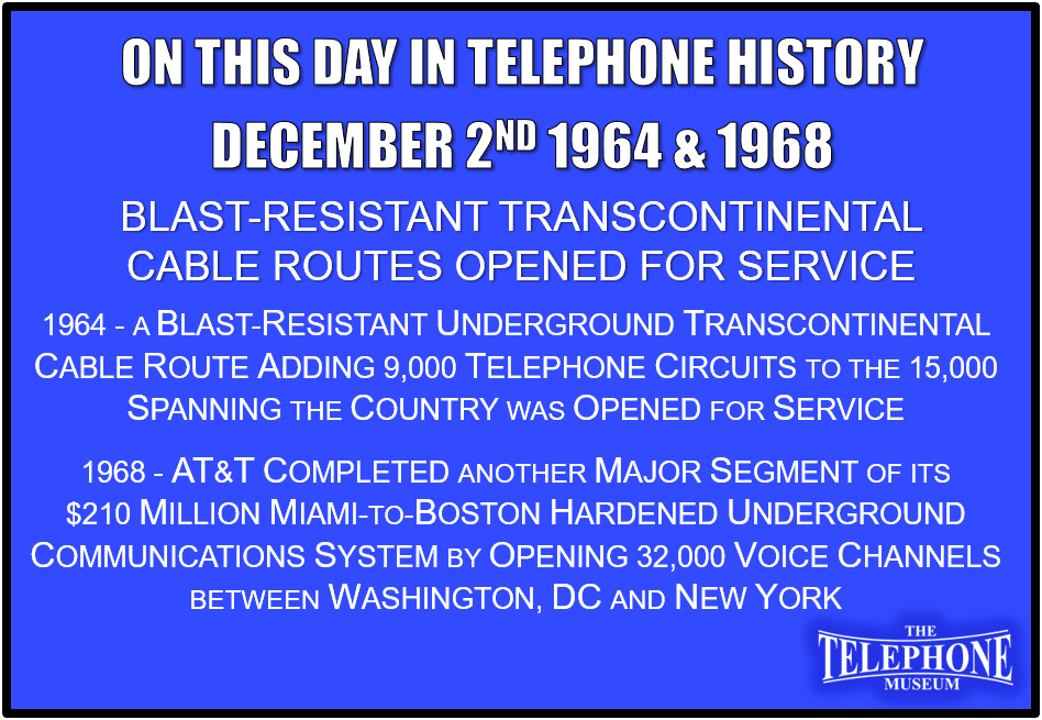 On This Day in Telephone History December 2ND 1964 & 1968 Blast-resistant Transcontinental Cable Routes Opened for Service. December 2ND 1964 - A blast-resistant underground transcontinental cable route adding 9,000 telephone circuits to the 15,000 spanning the country was opened for service. The $200 million system had 11 manned communications centers and more than 900 intermediate repeater stations buried underground. December 2ND 1968 - AT&T completed another major segment of its $210 million Miami-to-Boston "hardened“ underground communications system by opening 32,000 voice channels between Washington. D.C. and New York. The Miami-to-Washington section went into service in 1967 and the New York-to-Boston section was scheduled for completion in mid 1969.