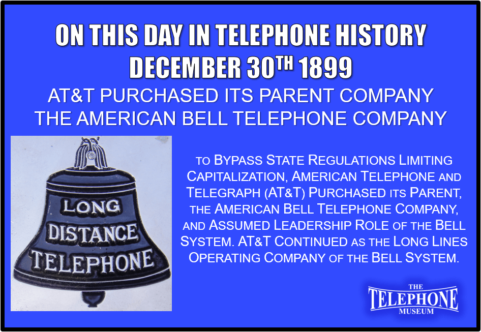 On This Day in Telephone History December 30TH 1899 - To bypass state regulations limiting capitalization, American Telephone and Telegraph (AT&T) purchased its parent, the American Bell Telephone Company, and assumed leadership role of the Bell System.