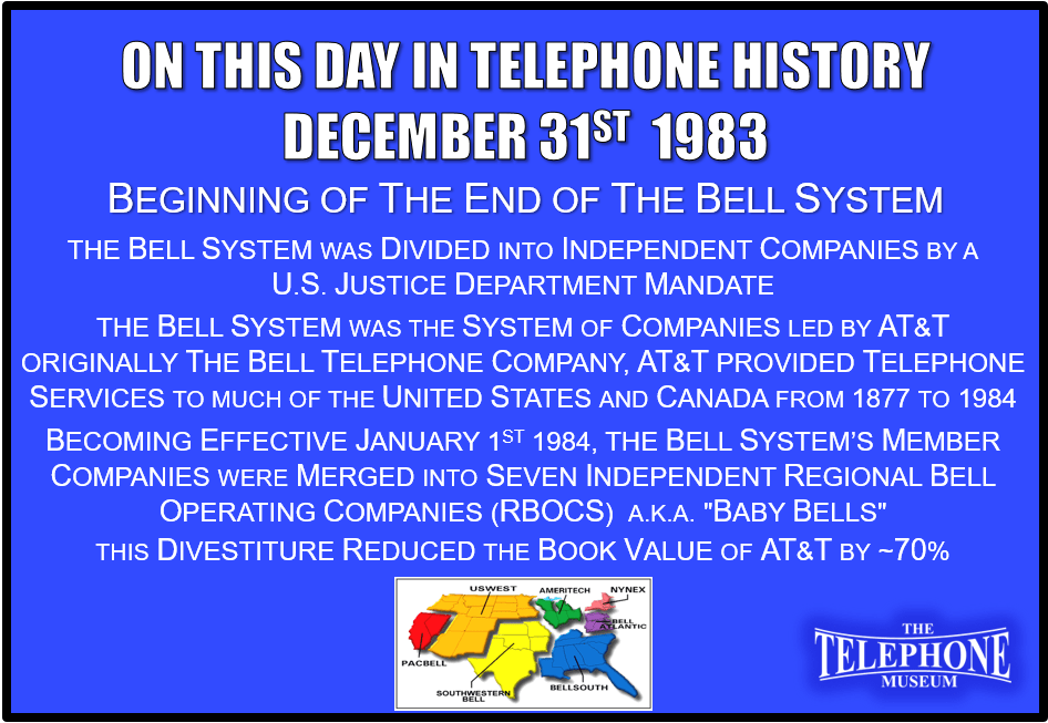 On This Day in Telephone History December 31ST 1983, the Bell System was divided into independent companies by a U.S. Justice Department mandate. The Bell System was the system of companies led by AT&T. AT&T (originally The Bell Telephone Company) provided telephone services to much of the United States and Canada from 1877 to 1984. Becoming effective January 1ST 1984, the Bell System’s member companies were merged into seven independent Regional Bell Operating Companies (RBOCs), a.k.a. "Baby Bells". This divestiture reduced the book value of AT&T by approximately 70%.
