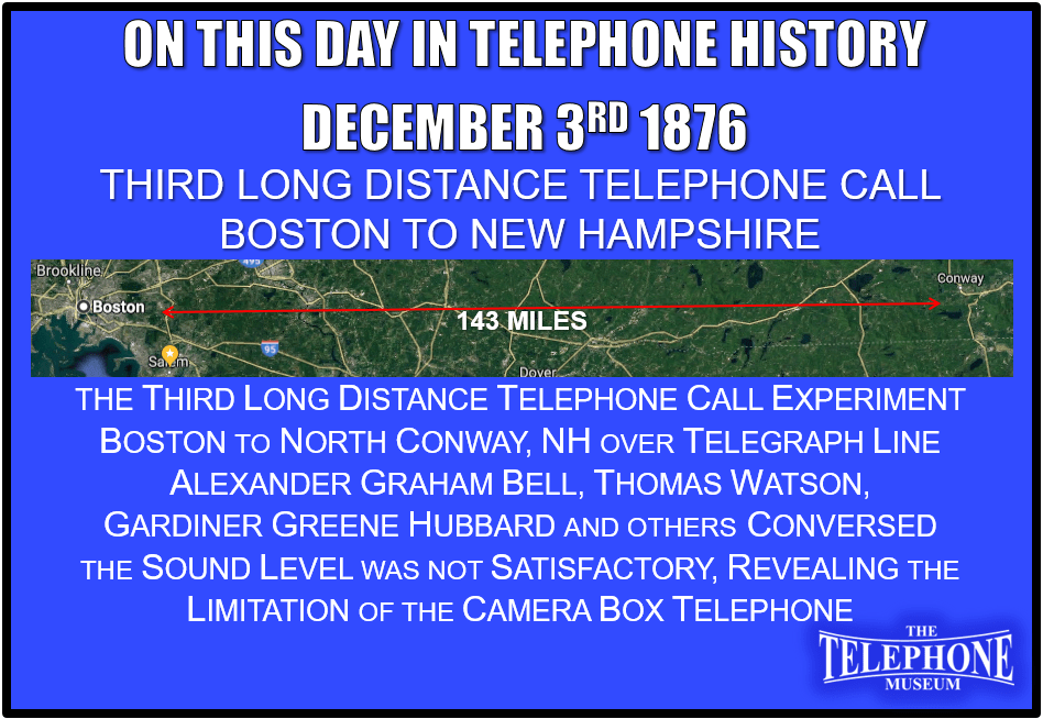 On This Day in Telephone History December 3RD 1876 – The third long distance telephone call experiment took place. From Boston to North Conway, NH, 143 miles, over telegraph line. Conversation between Alexander Graham Bell, Thomas Watson, Gardiner Greene Hubbard, and others. However, the sound level was not satisfactory, revealing the limitation of the camera box telephone.