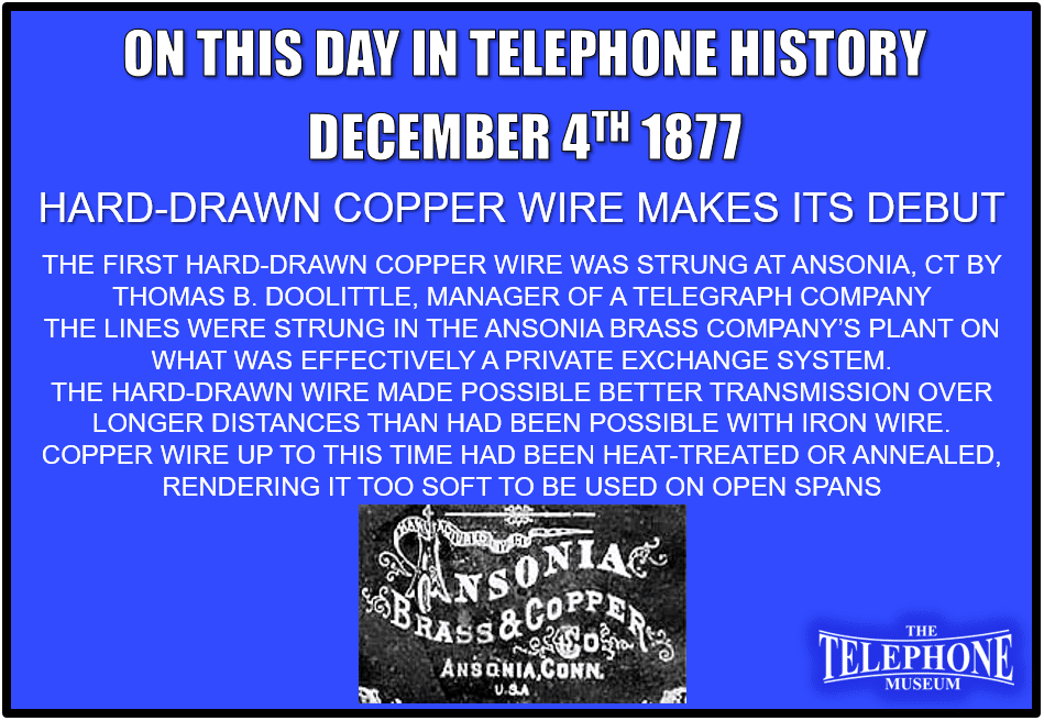 On This Day in Telephone History December 4TH 1877 the first hard-drawn copper wire was strung at Ansonia, CT. Thomas B. Doolittle, promoter and manager of a mutual telegraph company, who had become interested in the telephone, made arrangements to begin manufacture at Bridgeport of hard-drawn copper wire with the Ansonia Brass Company. The first lines were strung in the Ansonia Brass Company’s plant on what was effectively a private exchange system. These early hard-drawn copper lines were not wholly satisfactory, but Doolittle's process was perfected within two to four years. The hard-drawn wire made possible better transmission over longer distances than had been possible with iron wire. Copper wire up to this time had been heat-treated or annealed, which made it a good conductor but rendered it too soft to be used on open spans. Heat-treated or annealed copper would break of its own weight unless made too thick (or of too heavy a gauge) to be of practical value.