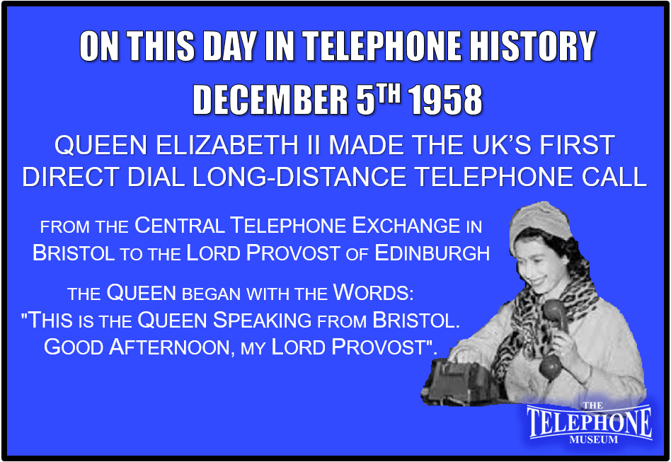 On This Day in Telephone History December 5TH 1958 Queen Elizabeth II made the UK’s first long-distance telephone call without the help of an operator from the central telephone exchange in Bristol to the Lord Provost of Edinburgh. The Queen began the call with the words "This is the Queen speaking from Bristol. Good afternoon, my Lord Provost".