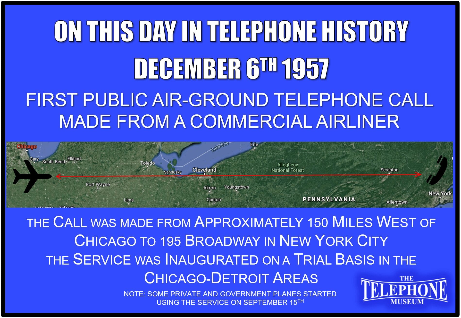 On This Day in Telephone History December 6TH 1957 - The first public air-ground telephone call made was from a commercial airliner. The call was from about 150 miles west of Chicago to 195 Broadway, New York City. The service was inaugurated on a trial basis in the Chicago-Detroit areas. Some private and government planes started using the service on September 15TH