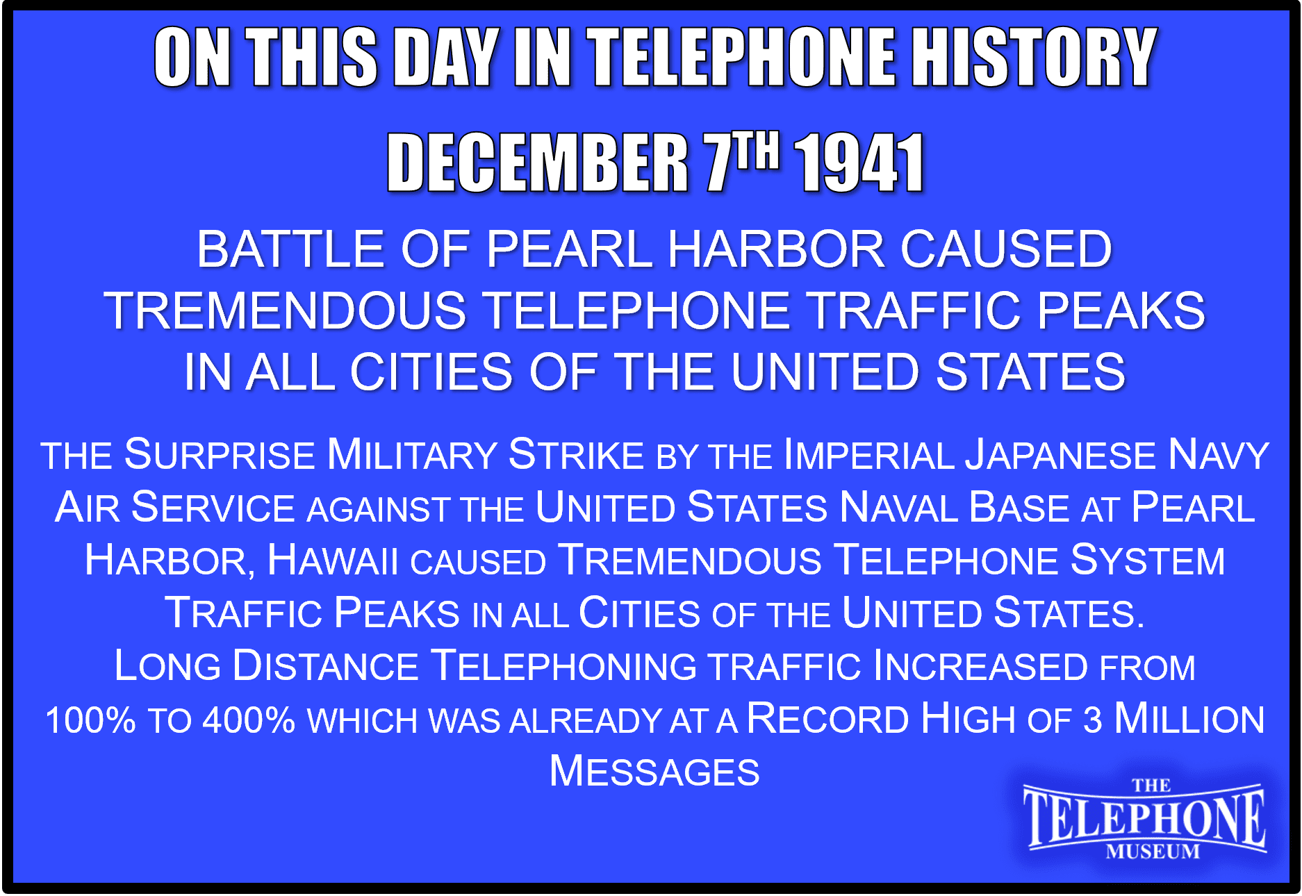 On This Day in Telephone History December 7TH 1941 Battle of Pearl Harbor Caused Tremendous Telephone Traffic Peaks in all Cities of the United States. The surprise military strike by the Imperial Japanese Navy Air Service against the United States naval base at Pearl Harbor, Hawaii caused tremendous telephone system traffic peaks in all cities of the United States. Long distance telephoning traffic increased from 100% to 400% which was already at a record high of 3 million messages.