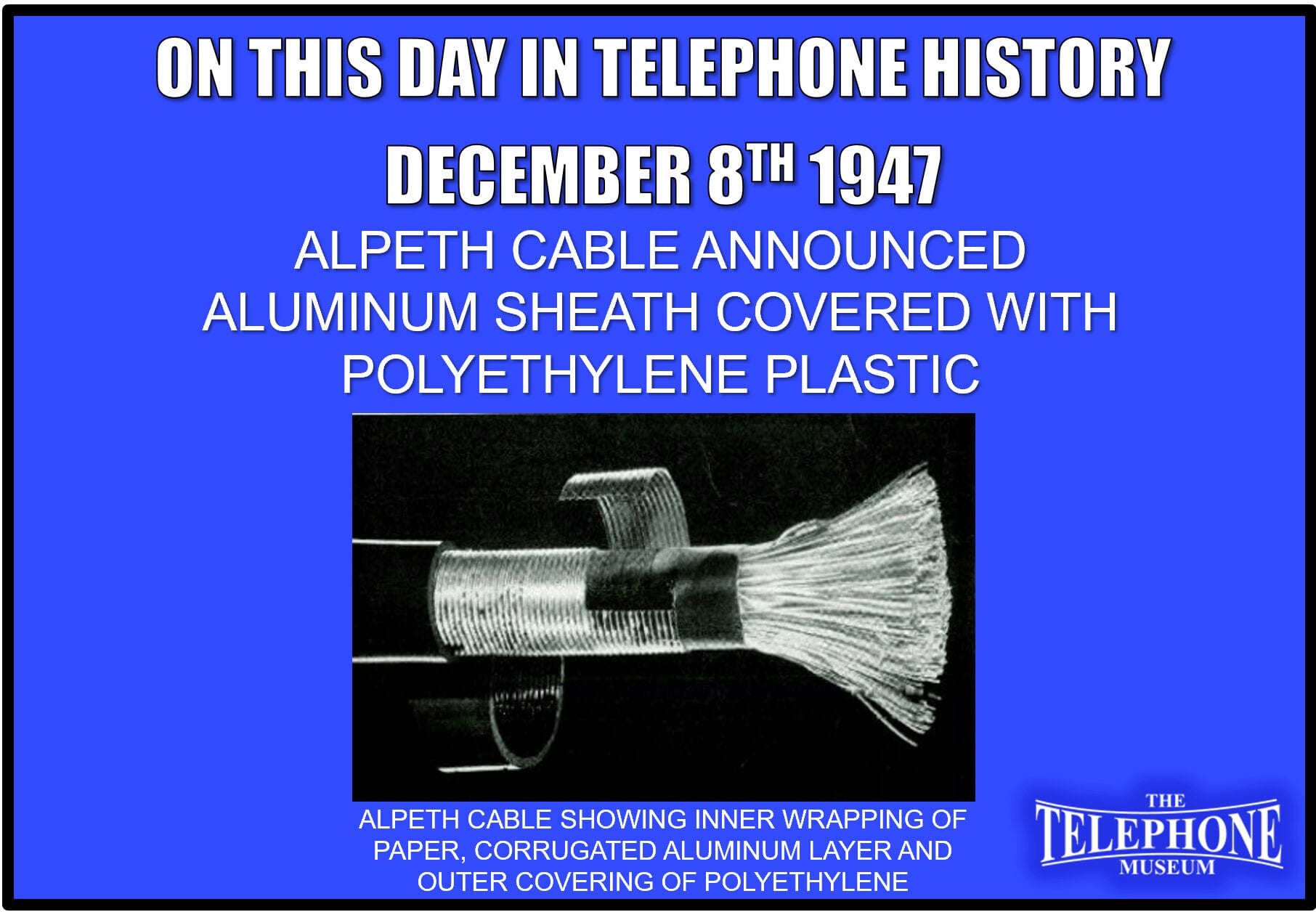 On This Day in Telephone History December 8TH 1947 - Development of Alpeth cable with aluminum sheath covered with polyethylene plastic announced. Since lead-sheathed cable was at peak production, and available lead was a postwar scarcity, Western Electric planned to use Alpeth cable in exchange areas. This enabled Western Electric cable plants to increase their output.