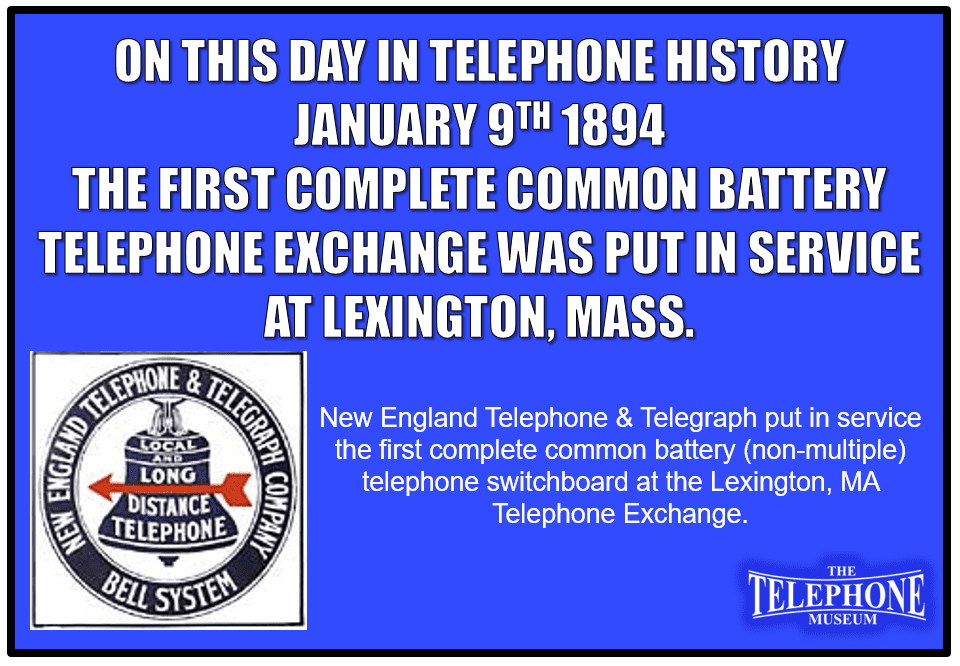 On This Day in Telephone History January 9TH 1894 New England Telephone & Telegraph put in service the first complete common battery (non-multiple) telephone switchboard at the Lexington, MA Telephone Exchange.