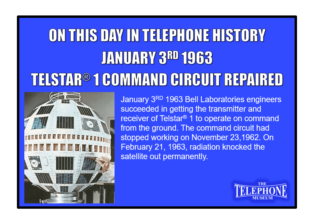 On This Day in Telephone History January 3RD 1963 Bell Laboratories engineers succeeded in getting the transmitter and receiver of Telstar® 1 to operate on command from the ground. The command circuit had stopped working on November 23,1962. On February 21, 1963, radiation knocked the satellite out permanently.