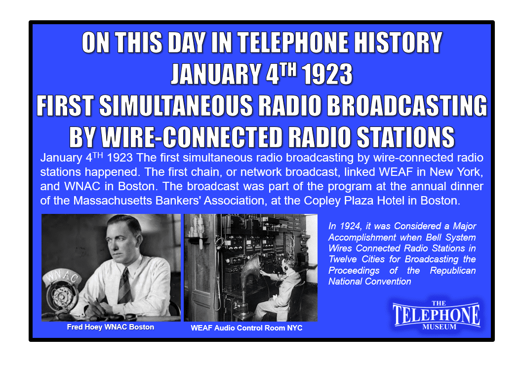 On This Day in Telephone History January 4TH 1923 The first simultaneous broadcasting by wire-connected radio stations happened. The first chain, or network broadcast, linked WEAF in New York, and WNAC in Boston. The broadcast was part of the program at the annual dinner of the Massachusetts Bankers' Association, at the Copley Plaza Hotel, Boston.