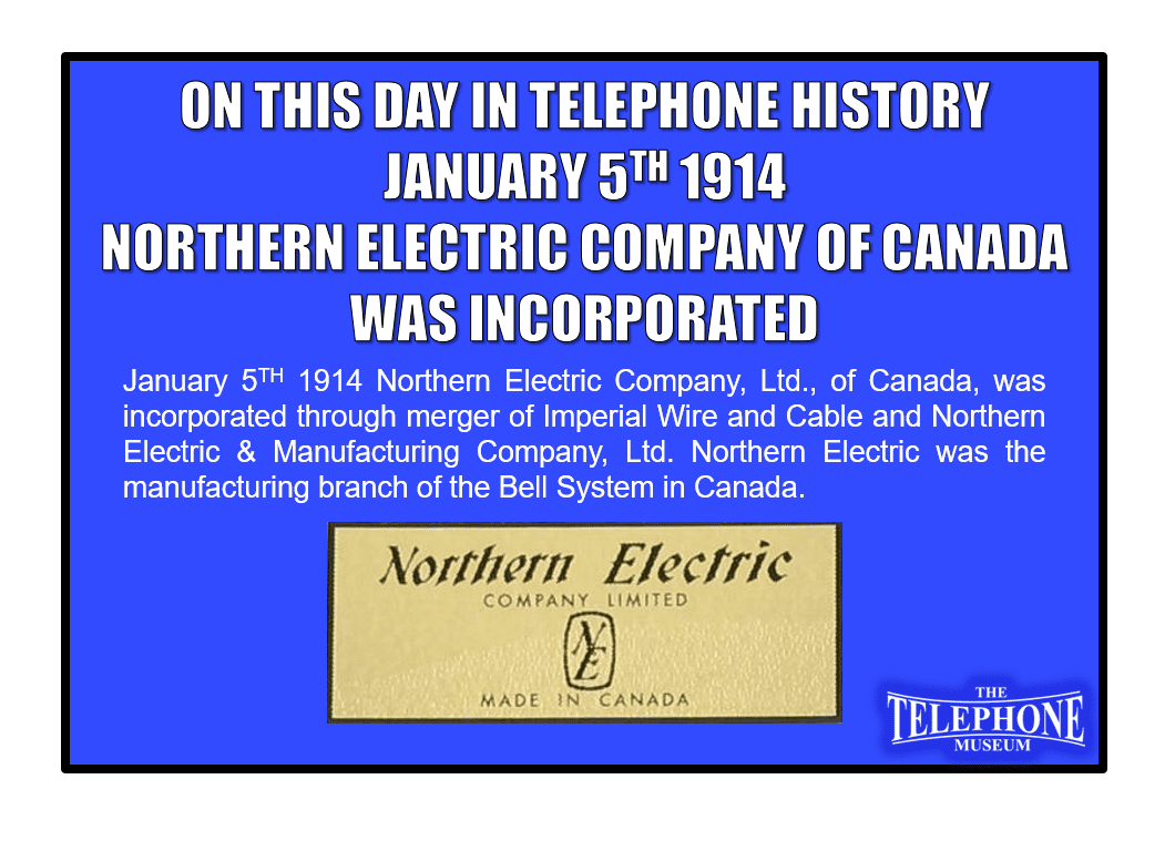 On This Day in Telephone History January 5TH 1914 Northern Electric Company, Ltd., of Canada, was incorporated through merger of Imperial Wire and Cable and Northern Electric & Manufacturing Company, Ltd. Northern Electric was the manufacturing branch of the Bell System in Canada.
