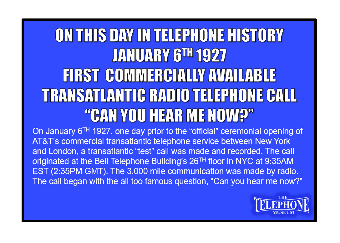 On This Day in Telephone History On January 6TH 1927, one day prior to the “official” ceremonial opening of AT&T’s commercial transatlantic telephone service between New York and London, a transatlantic “test” call was made and recorded. The call originated at the Bell Telephone Building’s 26TH floor in NYC at 9:35AM EST (2:35PM GMT). The 3,000 mile communication was made by radio. The call began with the all too famous question, “Can you hear me now?”