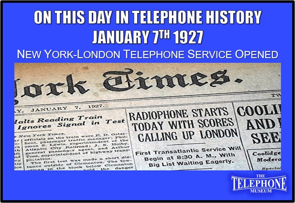 On This Day in Telephone History January 7TH 1927 New York-London telephone service opened. First Transatlantic Service opened at 8:30AM EST. Big list waiting eagerly.