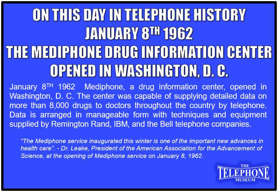 On This Day in Telephone History January 8TH 1962 Mediphone, a drug information center, opened in Washington, D. C. The center was capable of supplying detailed data on more than 8,000 drugs to doctors throughout the country by telephone. Data is arranged in manageable form with techniques and equipment supplied by Remington Rand, IBM, and the Bell telephone companies.