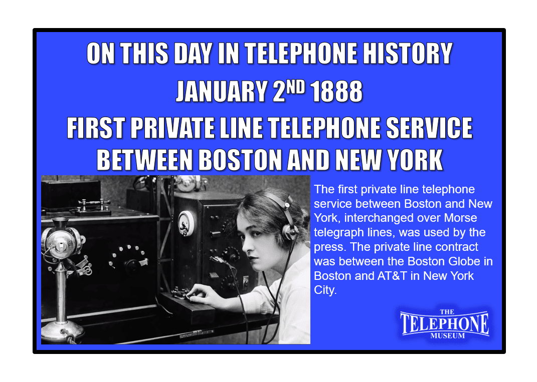 On This Day in Telephone History January 2ND 1888 the first private line telephone service between Boston and New York, interchanged over Morse telegraph lines, was used by the press. The private line contract was between the Boston Globe in Boston and AT&T in New York City.
