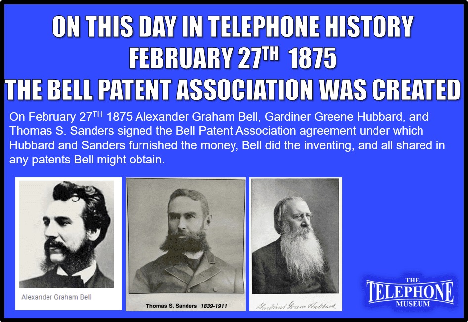 On This Day in Telephone History February 27TH 1875 Alexander Graham Bell, Gardiner Greene Hubbard and Thomas Sanders signed the Bell Patent Association agreement under which Hubbard and Sanders furnished the money, Bell did the inventing, and all shared in any patents Bell might obtain.