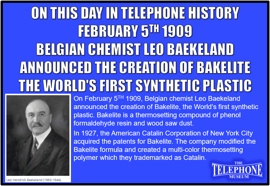On This Day in Telephone History February 5TH 1909, Belgian chemist Leo Baekeland announced the creation of Bakelite, the World’s first synthetic plastic. Bakelite is a thermosetting compound of phenol formaldehyde resin and wood saw dust. In 1927, the American Catalin Corporation of New York City acquired the patents for Bakelite. The company modified the Bakelite formula and created a multi-color thermosetting polymer which they trademarked as Catalin.
