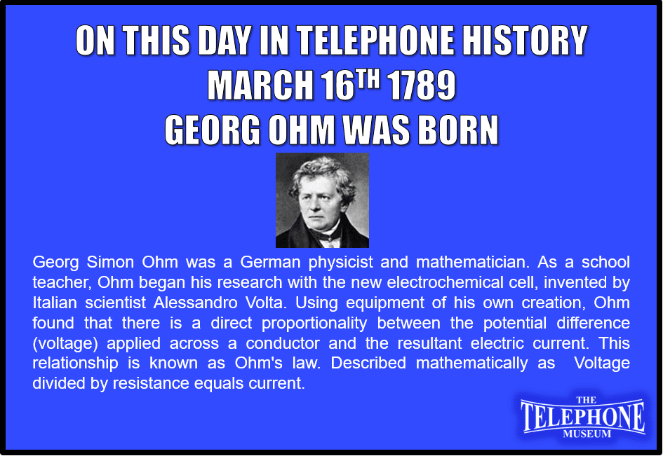 On This Day in Telephone History March 16TH 1789 Georg Ohm was born. Georg Simon Ohm was a German physicist and mathematician. As a school teacher, Ohm began his research with the new electrochemical cell, invented by Italian scientist Alessandro Volta. Using equipment of his own creation, Ohm found that there is a direct proportionality between the potential difference (voltage) applied across a conductor and the resultant electric current. This relationship is known as Ohm's law. Described mathematically as Voltage divided by resistance equals current.