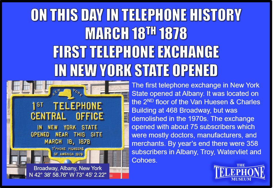 On This Day in Telephone History March 18TH 1878 the first telephone exchange in New York State opened at Albany. It was located on the 2ND floor of the Van Huesen & Charles Building at 468 Broadway, but was demolished in the 1970s. The exchange opened with about 75 subscribers which were mostly doctors, manufacturers, and merchants. By year’s end there were 358 subscribers in Albany, Troy, Watervliet and Cohoes.
