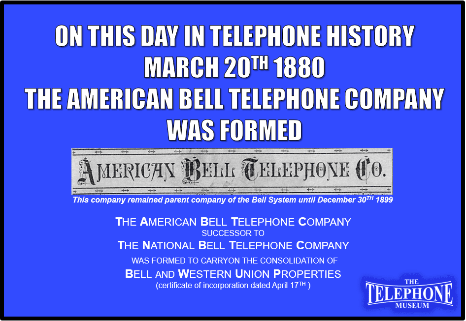 On This Day in Telephone History March 20TH 1880 the American Bell Telephone Company, successor to the National Bell Telephone Company, was formed to carry-on the consolidation of Bell and Western Union properties (certificate of incorporation dated April 17TH ). This company remained parent company of the Bell System until December 30. 1899.