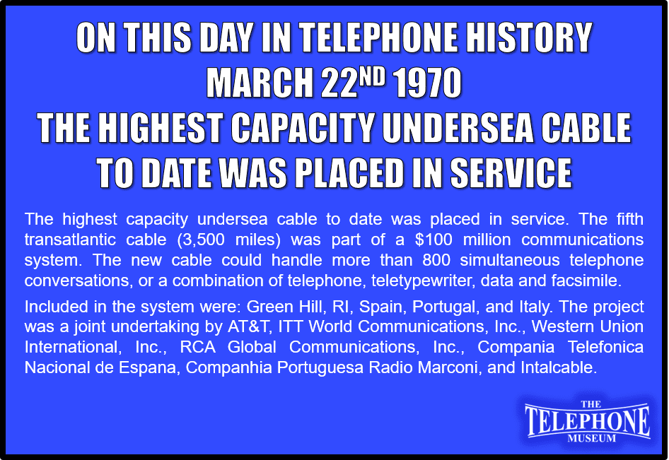 On This Day in Telephone History March 22ND 1970 – The highest capacity undersea cable to date was placed in service. The fifth transatlantic cable (3,500 miles) was part of a $100 million communications system. The new cable could handle more than 800 simultaneous telephone conversations, or a combination of telephone, teletypewriter, data and facsimile. Included in the system were: Green Hill, R.I., San Fernando, Spain; radio relay systems between San Fernando and Sesimbra, Portugal, and between San Fernando and Estepona, Spain, and a Mediterranean cable between Estepona and Rome, Italy. The project was a joint undertaking by AT&T; ITT World Communications, Inc.; Western Union International, Inc.; RCA Global Communications, Inc.; Compania Telefonica Nacional de Espana; Companhia Portuguesa Radio Marconi and Intalcable.