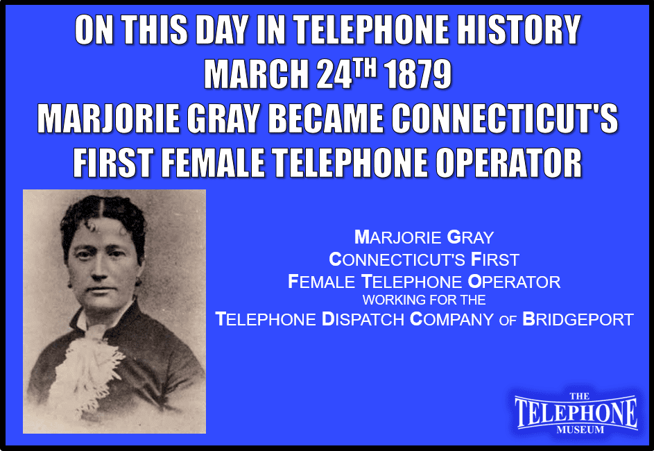 On This Day in Telephone History March 24TH 1879, Marjorie Gray became Connecticut's first female telephone operator employed by the Telephone Dispatch Company of Bridgeport. The first telephone exchange operators were adolescent boys, but their sophomoric tendencies proved abusive to subscribers. Adult women were found to be professional and hospitable. Eventually, women completely dominated the telephone operator occupation.