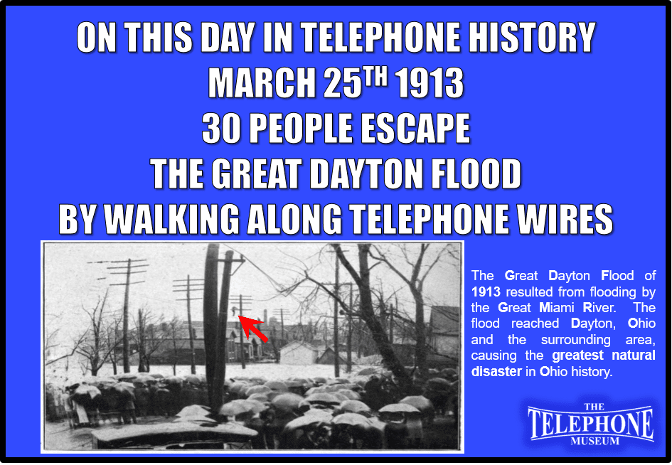 On This Day in Telephone History March 25TH 1913 30 men and women escape the Great Dayton Flood by walking along telephone wires. The Great Dayton Flood of 1913 resulted from flooding by the Great Miami River reaching Dayton, Ohio, and the surrounding area, causing the greatest natural disaster in Ohio history.