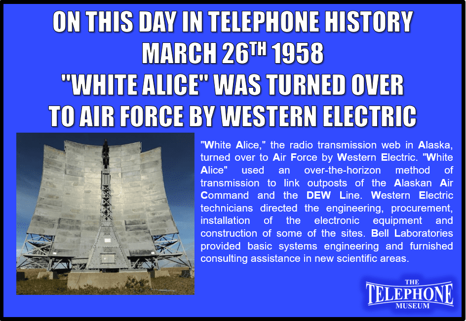 On This Day in Telephone History March 26TH 1958 "White Alice," the radio transmission web in Alaska, turned over to Air Force by Western Electric. "White Alice" used an over-the-horizon method of transmission to link outposts of the Alaskan Air Command and the DEW Line. Western Electric technicians directed the engineering, procurement, installation of the electronic equipment and construction of some of the sites. Bell Laboratories provided basic systems engineering and furnished consulting assistance in new scientific areas.