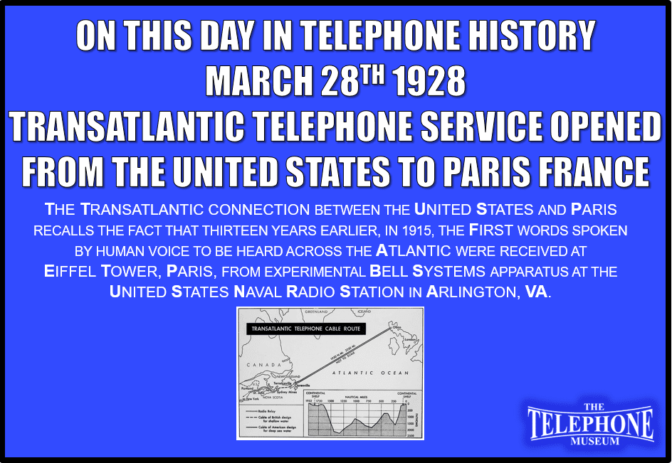 On This Day in Telephone History March 28TH 1928 Transatlantic telephone service opened from the United States to Paris, France. The transatlantic connection between the United States and Paris recalls the fact that thirteen years earlier, in 1915, the first words spoken by human voice to be heard across the Atlantic were received at Eiffel Tower, Paris, from experimental Bell Systems apparatus at the United States Naval Radio Station in Arlington, VA.