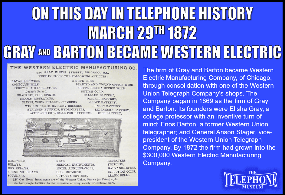 On This Day in Telephone History March 29TH 1872 the firm of Gray and Barton became Western Electric Manufacturing Company, of Chicago, through consolidation with another of the Western Union Telegraph Company's shops. The Company began in 1869 as the firm of Gray and Barton. Its founders were Elisha Gray, a college professor with an inventive turn of mind; Enos Barton, a former Western Union telegrapher; and General Anson Stager, vice-president of the Western Union Telegraph Company. By 1872 the firm had grown into the $300,000 Western Electric Manufacturing Company.