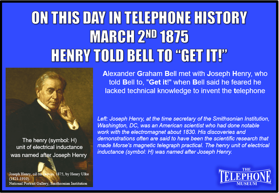 On This Day in Telephone History March 2ND 1875 Alexander Graham Bell met with Joseph Henry, who told Bell to, "Get it!" when Bell said he feared he lacked technical knowledge to invent the telephone Joseph Henry, at this time secretary of the Smithsonian Institution, Washington, DC was an American scientist who had done notable work with the electromagnet about 1830. His discoveries and demonstrations often are said to have been the scientific research that made Morse's magnetic telegraph practical.