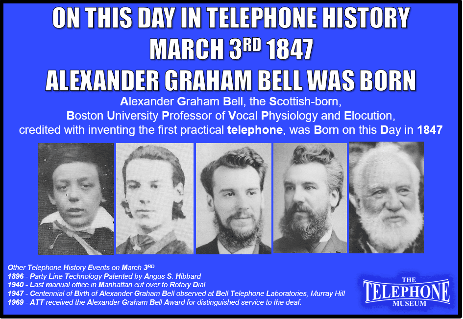 On This Day in Telephone History March 3RD 1847 Alexander Graham Bell was born. Other Telephone History Events on March 3RD 1896 - Party Line Technology Patented by Angus S. Hibbard1940 - Last manual office in Manhattan cut over to Rotary Dial1947 - Centennial of Birth of Alexander Graham Bell observed at Bell Telephone Laboratories, Murray Hill1969 - ATT received the Alexander Graham Bell Award for distinguished service to the deaf.