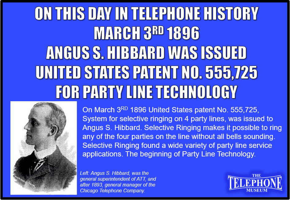 On This Day in Telephone History March 3RD 1896 United States patent No. 555,725, System for selective ringing on 4 party lines, was issued to Angus S. Hibbard. Selective ringing makes it possible to ring any of the four parties on the line without all bells sounding. Selective Ringing found a wide variety of party line service applications.