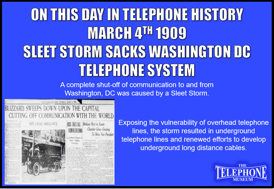 On This Day in Telephone History March 4TH 1909 a complete shut-off of communication to and from Washington DC was caused by a sleet storm As this happened during the inauguration of President William Howard Taft, it pointed up the vulnerability of overhead wire lines in a striking way. Therefore, it resulted in a memorandum from Theodore N Vail. to J. J. Carty, chief engineer to get the wire underground as soon as possible. This inspired renewed efforts to develop underground long distance cables. City underground systems by this time were working well.