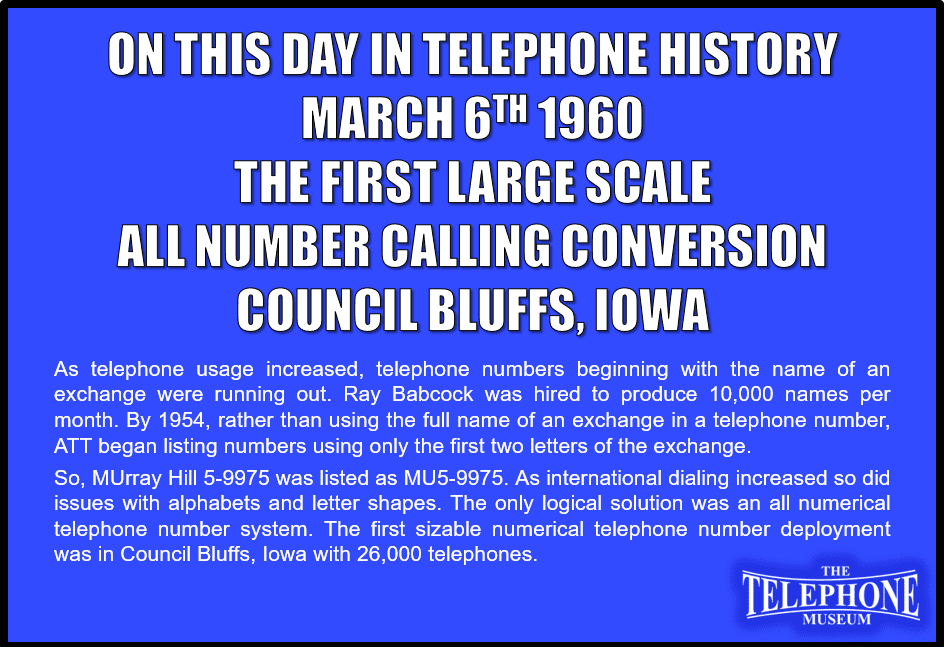 On This Day in Telephone History March 6TH 1960 First Large (26,000 telephones) All Number Calling (ANC) conversion happened in Council Bluffs, Iowa. As telephone usage increased, telephone numbers that began with name of an exchange were running out. Ray Babcock was hired to produce 10,000 names per month. By 1954, rather than using the full name of an exchange in a telephone number, ATT began listing numbers using only the first two letters of the exchange. Thus, the old PEnnsylvania 6-5000 was listed as PE6-5000. Additionally, as international dialing increased so did problems with alphabets and letter shape differences. The only logical solution was to change telephone numbers to all numeral. The first sizable place to introduce all numeral telephone numbers was in Council Bluffs, Iowa with 26,000 telephones.