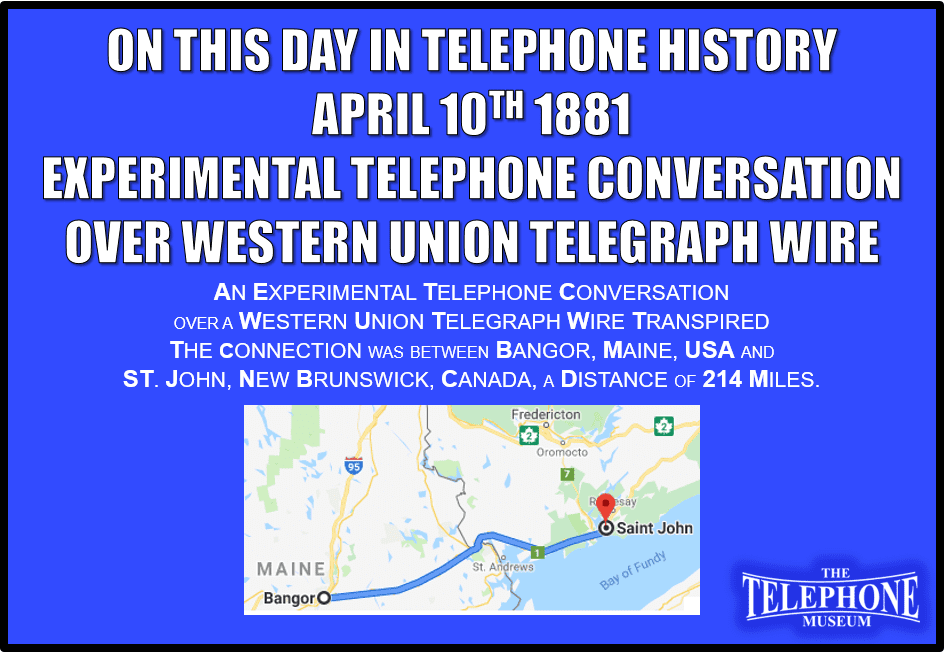 On This Day in Telephone History April 10TH 1881, an experimental telephone conversation over a Western Union telegraph wire transpired. The connection was between Bangor, Maine, USA and St. John, New Brunswick, Canada, a distance of 214 miles.