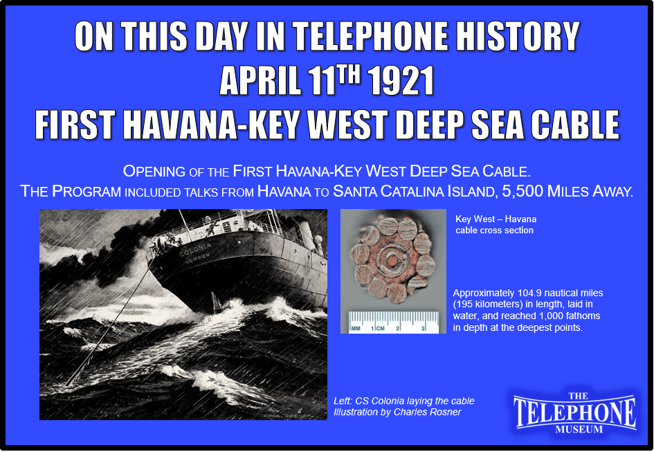 On This Day in Telephone History April 11TH 1921 Opening of the first Havana-Key West deep sea cable. The program included talks from Havana to Santa Catalina Island, 5,500 miles away.