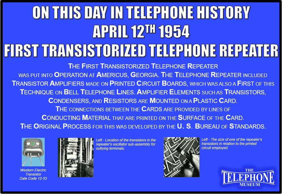 On This Day in Telephone History April 12TH 1954, the first transistorized telephone repeater was put into operation at Americus, Georgia. The telephone repeater included transistor amplifiers made on printed circuit boards, which was also a first of this technique on Bell telephone lines. Amplifier elements such as transistors, condensers, and resistors are mounted on a plastic card. The connections between the cards are provided by lines of conducting material that are printed on the surface of the card. The original process for this was developed by the U. S. Bureau of Standards.