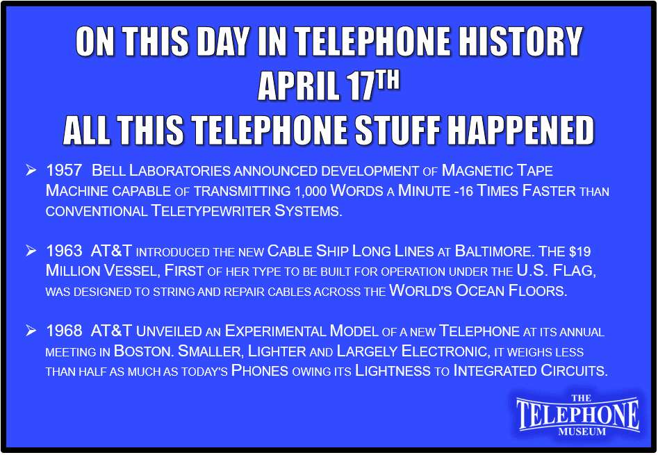 On This Day in Telephone History April 17TH all this telephone stuff happened: 1957 Bell Laboratories announced development of magnetic tape machine capable of transmitting 1,000 words a minute -16 times faster than conventional teletypewriter systems. 1963 AT&T introduced the new cable ship long lines at Baltimore. the $19 million vessel, first of her type to be built for operation under the U.S. flag, was designed to string and repair cables across the world's ocean floors. 1968 AT&T unveiled an experimental model of a new telephone at its annual meeting in Boston. smaller, lighter and largely electronic, it weighs less than half as much as today's phones owing its lightness to integrated circuits.