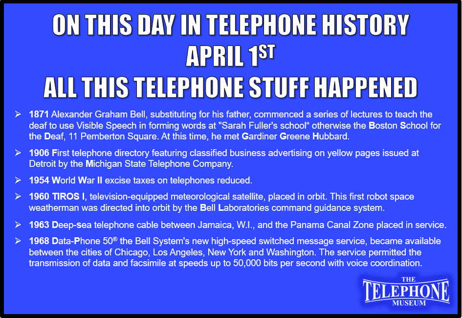 On This Day in Telephone History April 1ST all this telephone stuff happened: 1871 Alexander Graham Bell, substituting for his father, commenced a series of lectures to teach the deaf to use Visible Speech in forming words at "Sarah Fuller's school“ otherwise the Boston School for the Deaf, 11 Pemberton Square. At this time, he met Gardiner Greene Hubbard. 1906 First telephone directory featuring classified business advertising on yellow pages issued at Detroit by the Michigan State Telephone Company. 1954 World War II excise taxes on telephones reduced. 1960 TIROS I, television-equipped meteorological satellite, placed in orbit. This first robot space weatherman was directed into orbit by the Bell Laboratories command guidance system. 1963 Deep-sea telephone cable between Jamaica, WI, and the Panama Canal Zone placed in service.