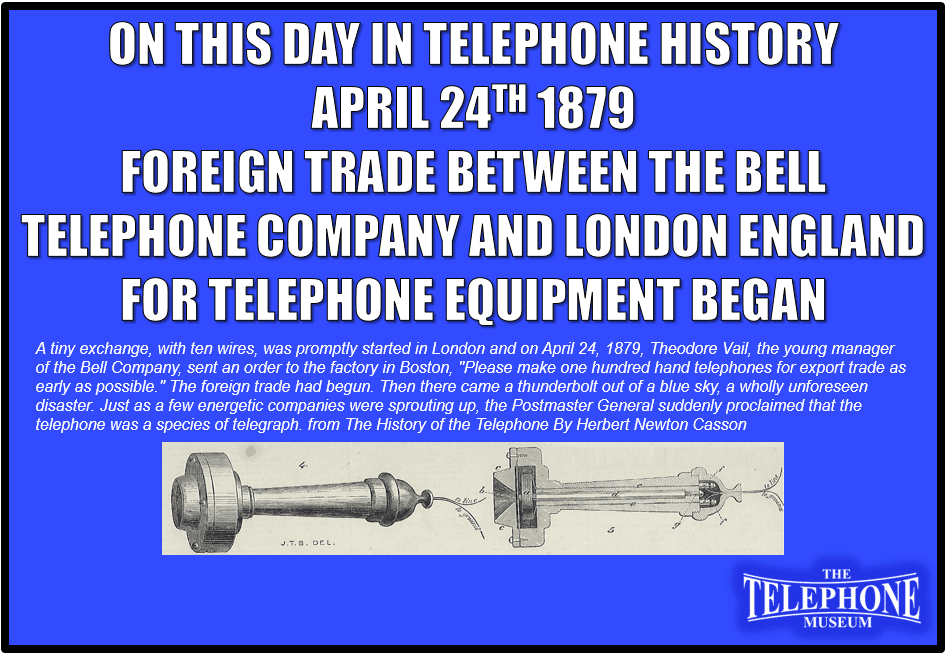 Foreign trade between the Bell Telephone Company and London England for telephone equipment began. A tiny exchange, with ten wires, was promptly started in London and on April 24, 1879, Theodore Vail, the young manager of the Bell Company, sent an order to the factory in Boston, "Please make one hundred hand telephones for export trade as early as possible." The foreign trade had begun. Then there came a thunderbolt out of a blue sky, a wholly unforeseen disaster. Just as a few energetic companies were sprouting up, the Postmaster General suddenly proclaimed that the telephone was a species of telegraph. from The History of the Telephone By Herbert Newton Casson.