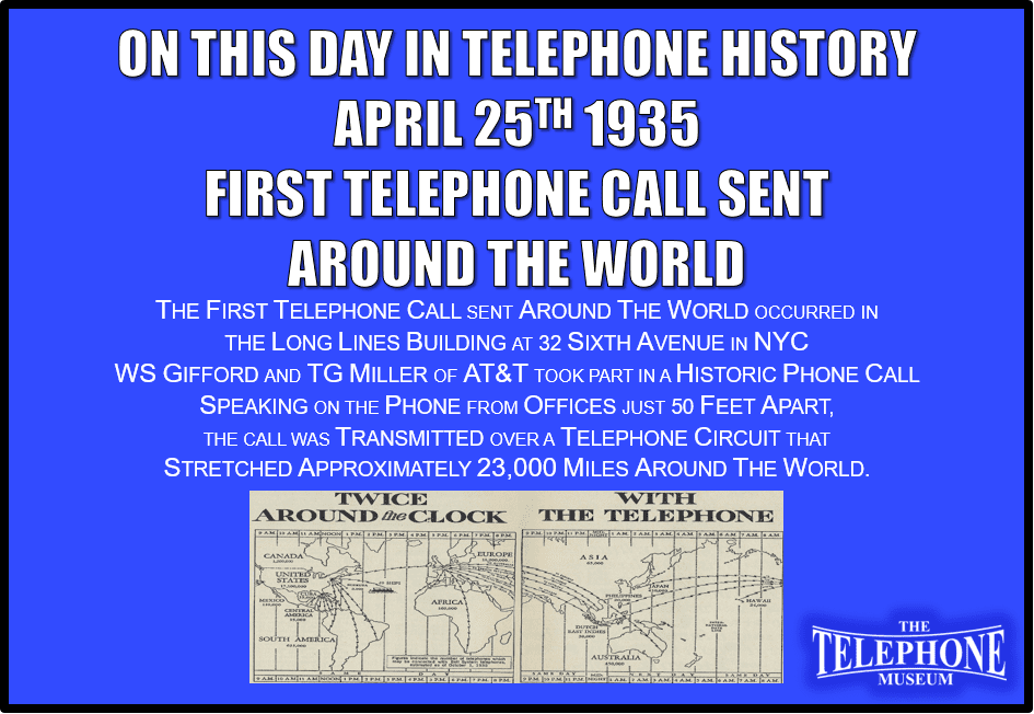 On This Day in Telephone History April 25TH 1935 The First Telephone Call Sent Around the World. The First Telephone Call Sent Around The World Occurred in The Long Lines Building at 32 Sixth Avenue In NYC. WS Gifford and TG Miller of AT&T took part in a Historic Phone Call. Speaking on the phone from offices just 50 Feet Apart, the Call was transmitted over a Telephone Circuit that Stretched Approximately 23,000 Miles Around The World.