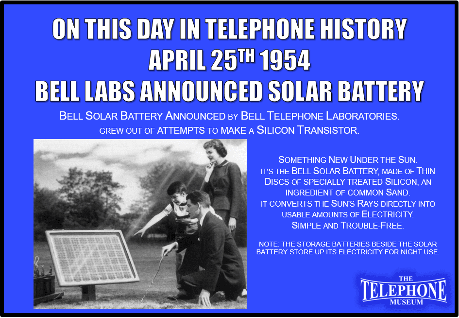 On This Day in Telephone History April 25, 1954, Bell Solar Battery Announced by Bell Telephone Laboratories. The Solar Battery Grew out of Attempts to make a Silicon Transistor.Something new under the sun - It's the Bell Solar Battery, made of thin discs of specially treated Silicon, an ingredient of common sand. It converts the sun's rays directly into usable amounts of electricity. Simple and trouble-free.NOTE: THE STORAGE BATTERIES BESIDE THE SOLAR BATTERY STORE UP ITS ELECTRICITY FOR NIGHT USE.