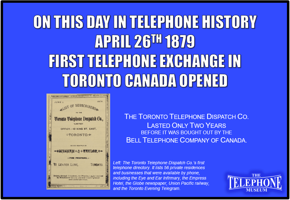 On This Day in Telephone History April 26, 1879, the First Telephone Exchange in Toronto Canada Opened. The Toronto Telephone Dispatch Co. lasted only two years before it was bought out by the Bell Telephone Company Of Canada.