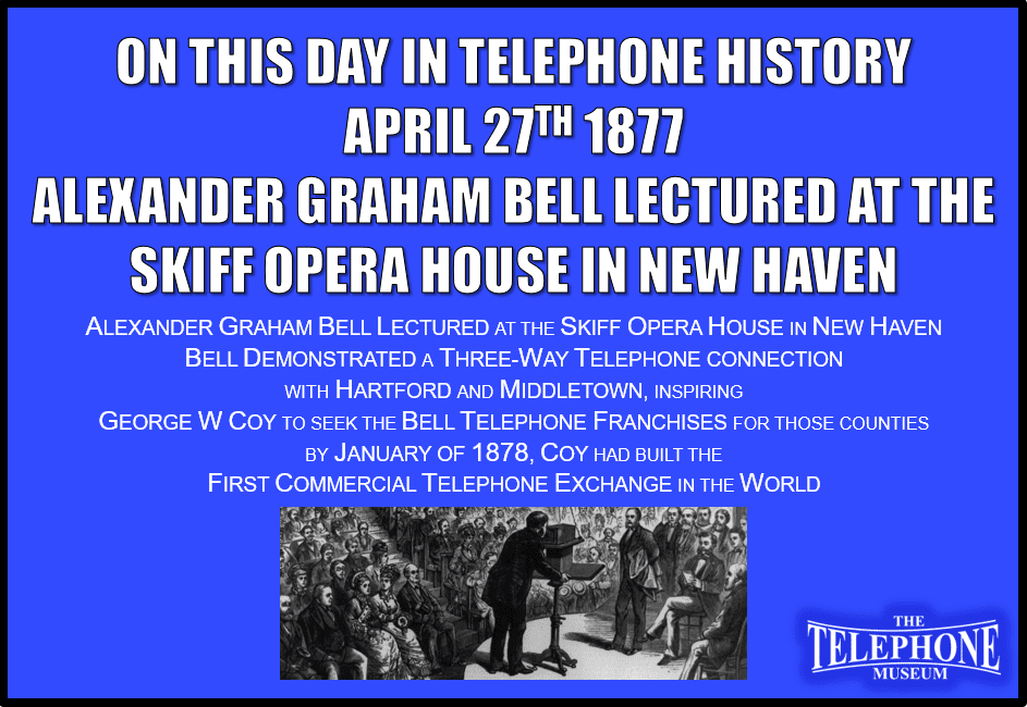 On This Day in Telephone History April 27, 1877, Alexander Graham Bell Lectured at the Skiff Opera House in New Haven, Connecticut. Bell demonstrated a three-way telephone connection with Hartford and Middletown, inspiring George W Coy to seek the Bell Telephone franchises for those counties. By January of 1878, Coy had built the First Commercial Telephone Exchange in the World.