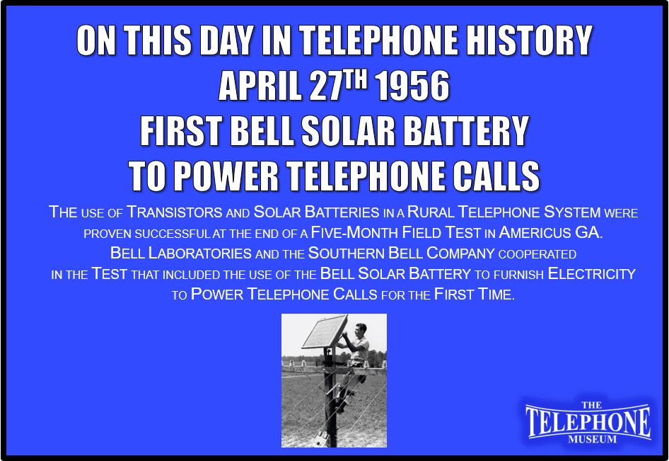 On This Day in Telephone History April 27, 1956, the First Bell Solar Battery to Power Telephone Calls. The use of transistors and solar batteries in a rural telephone system were proven successful at the end of a five-month field test in Americus, Georgia. Bell Laboratories and the Southern Bell Company cooperated in the test that included the use of the bell solar battery to furnish electricity to power telephone calls for the first time.